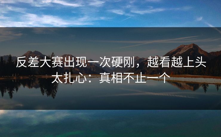 反差大赛出现一次硬刚，越看越上头太扎心：真相不止一个