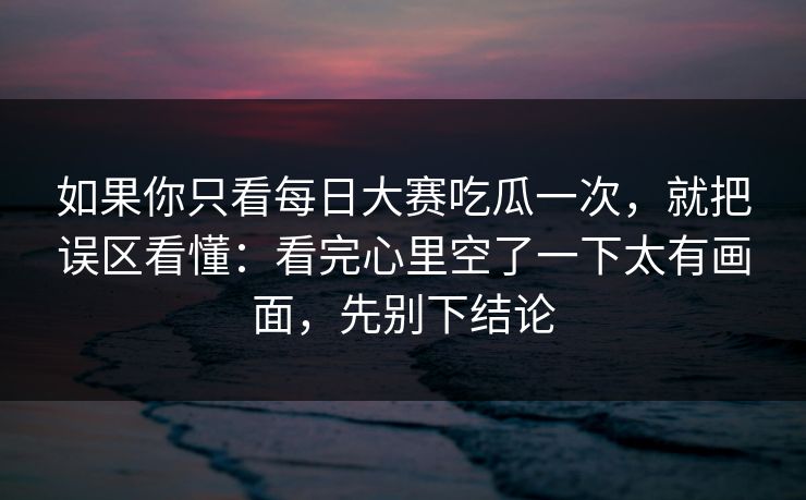 如果你只看每日大赛吃瓜一次，就把误区看懂：看完心里空了一下太有画面，先别下结论