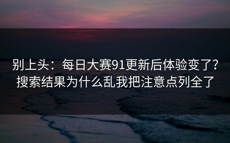 别上头：每日大赛91更新后体验变了？搜索结果为什么乱我把注意点列全了