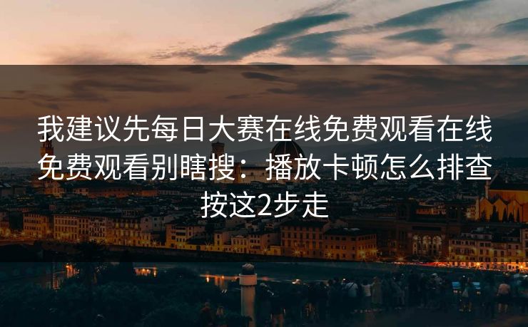 我建议先每日大赛在线免费观看在线免费观看别瞎搜：播放卡顿怎么排查按这2步走