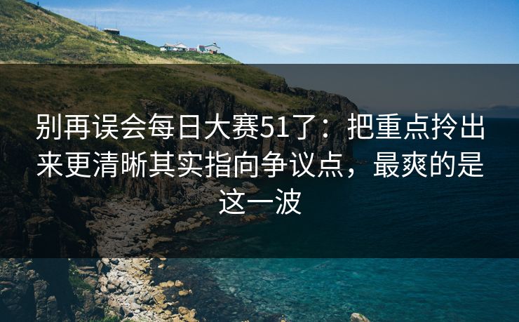 别再误会每日大赛51了：把重点拎出来更清晰其实指向争议点，最爽的是这一波