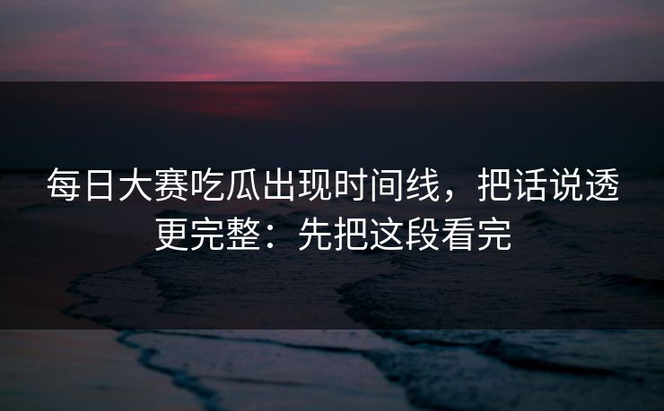 每日大赛吃瓜出现时间线，把话说透更完整：先把这段看完
