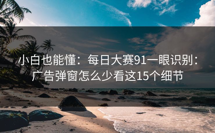 小白也能懂：每日大赛91一眼识别：广告弹窗怎么少看这15个细节