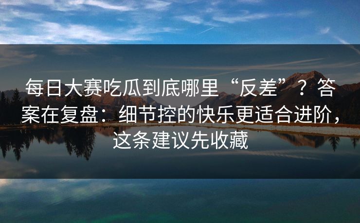 每日大赛吃瓜到底哪里“反差”？答案在复盘：细节控的快乐更适合进阶，这条建议先收藏