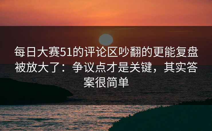 每日大赛51的评论区吵翻的更能复盘被放大了：争议点才是关键，其实答案很简单