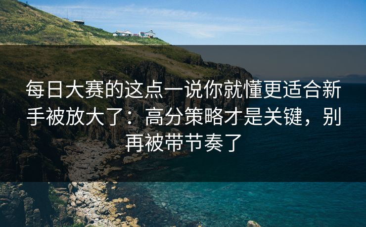 每日大赛的这点一说你就懂更适合新手被放大了：高分策略才是关键，别再被带节奏了