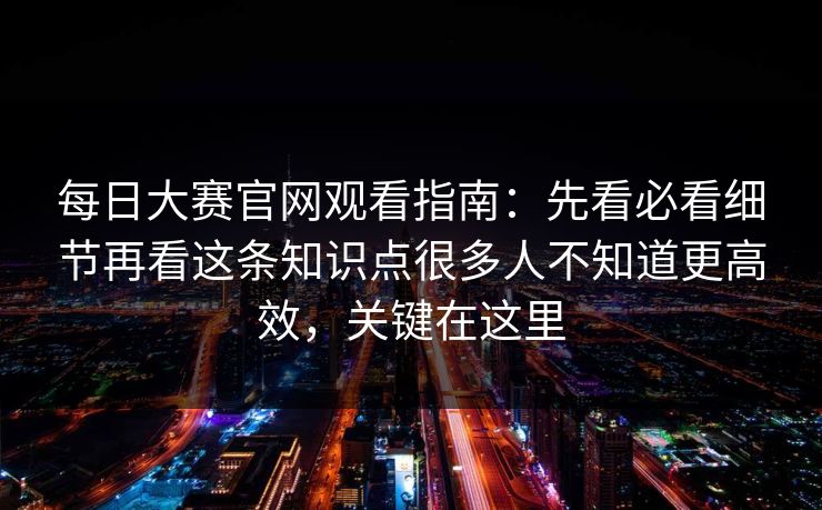 每日大赛官网观看指南：先看必看细节再看这条知识点很多人不知道更高效，关键在这里