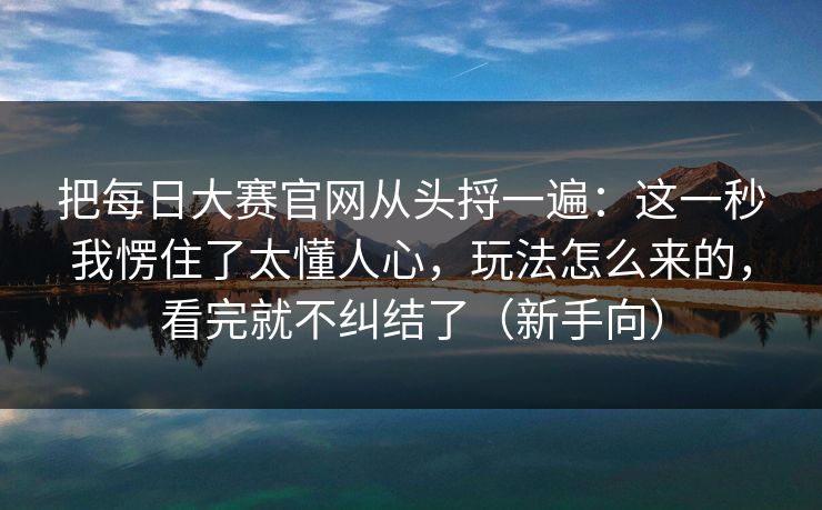 把每日大赛官网从头捋一遍：这一秒我愣住了太懂人心，玩法怎么来的，看完就不纠结了（新手向）