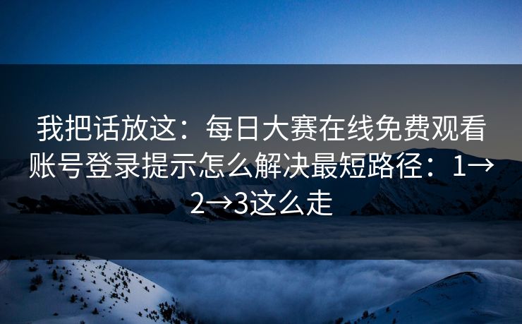 我把话放这：每日大赛在线免费观看账号登录提示怎么解决最短路径：1→2→3这么走