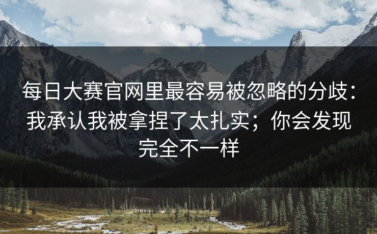 每日大赛官网里最容易被忽略的分歧：我承认我被拿捏了太扎实；你会发现完全不一样