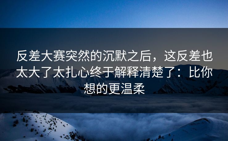 反差大赛突然的沉默之后，这反差也太大了太扎心终于解释清楚了：比你想的更温柔