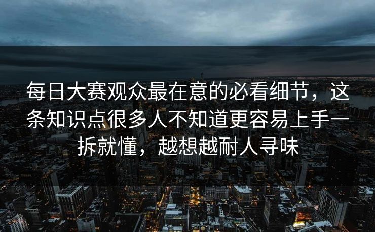 每日大赛观众最在意的必看细节，这条知识点很多人不知道更容易上手一拆就懂，越想越耐人寻味