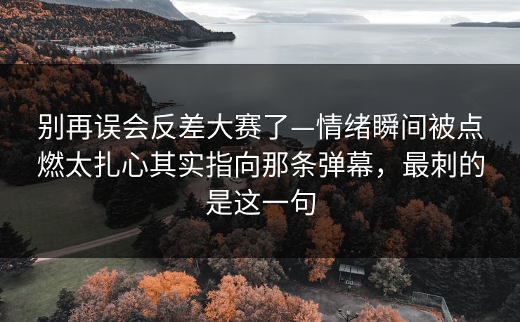 别再误会反差大赛了—情绪瞬间被点燃太扎心其实指向那条弹幕，最刺的是这一句