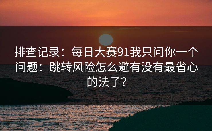 排查记录:每日大赛91我只问你一个问题:跳转风险怎么避有没有最省心的法子? 排查记录:每日大赛91我只问你一个问题:跳转风险怎么避有没有最省心的法子?