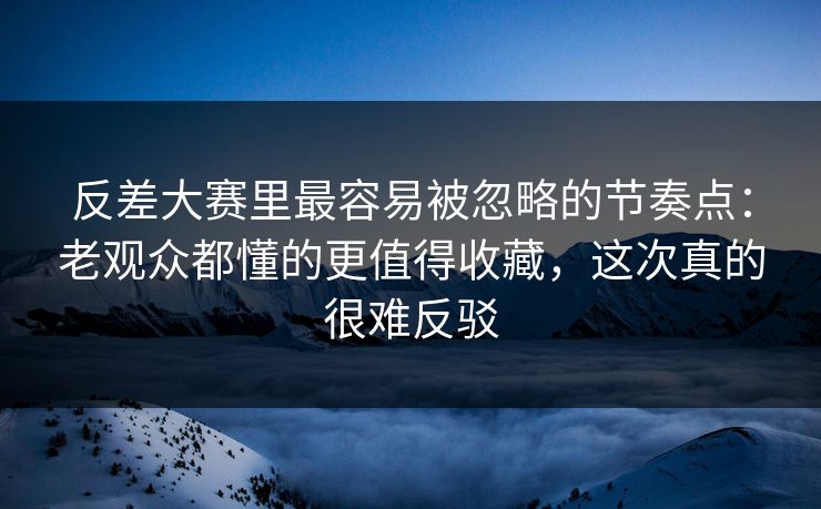 反差大赛里最容易被忽略的节奏点：老观众都懂的更值得收藏，这次真的很难反驳