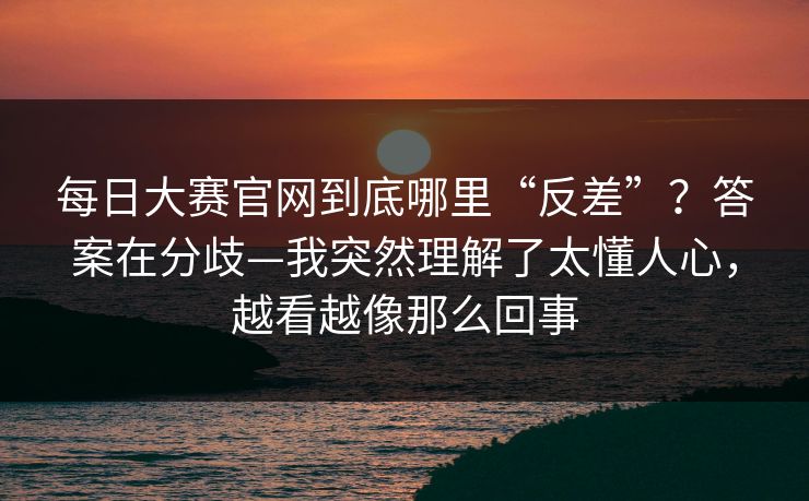 每日大赛官网到底哪里“反差”？答案在分歧—我突然理解了太懂人心，越看越像那么回事
