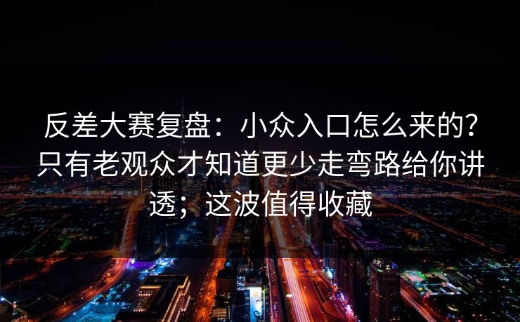 反差大赛复盘：小众入口怎么来的？只有老观众才知道更少走弯路给你讲透；这波值得收藏