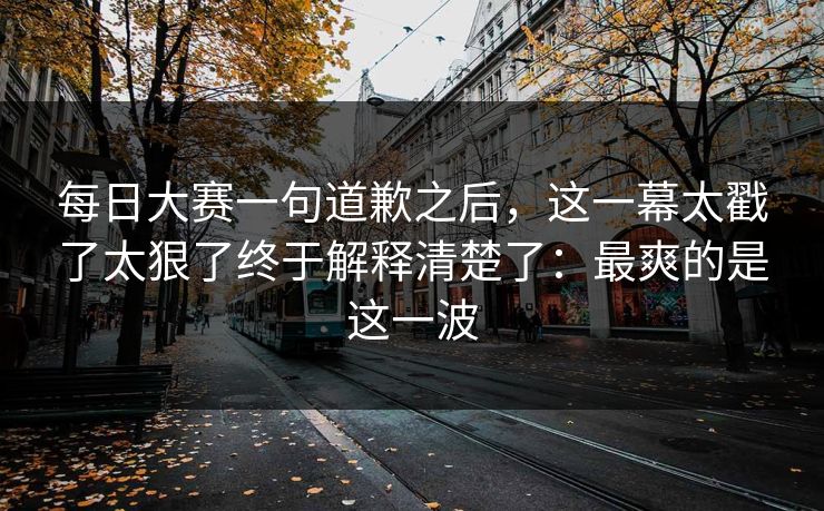 每日大赛一句道歉之后，这一幕太戳了太狠了终于解释清楚了：最爽的是这一波