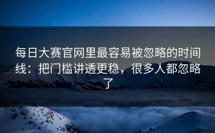 每日大赛官网里最容易被忽略的时间线：把门槛讲透更稳，很多人都忽略了
