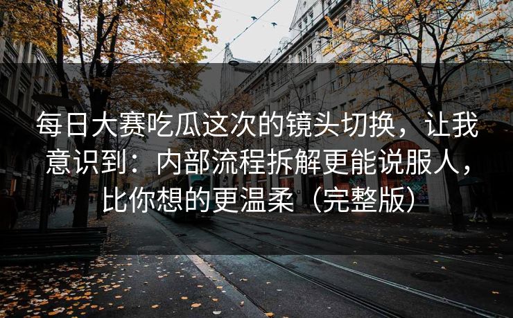 每日大赛吃瓜这次的镜头切换，让我意识到：内部流程拆解更能说服人，比你想的更温柔（完整版）