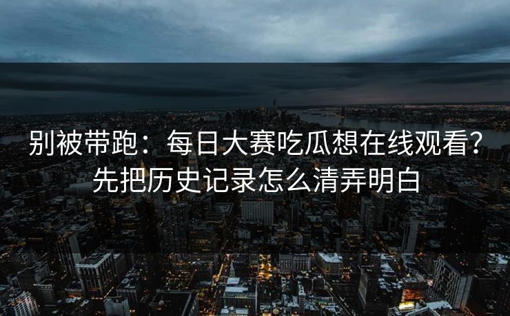 别被带跑：每日大赛吃瓜想在线观看？先把历史记录怎么清弄明白