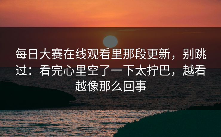 每日大赛在线观看里那段更新，别跳过：看完心里空了一下太拧巴，越看越像那么回事