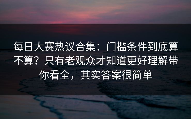 每日大赛热议合集:门槛条件到底算不算?只有老观众才知道更好理解带你看全,其实答案很简单 每日大赛热议合集:门槛条件到底算不算?只有老观众才知道更好理解带你看全,其实答案很简单